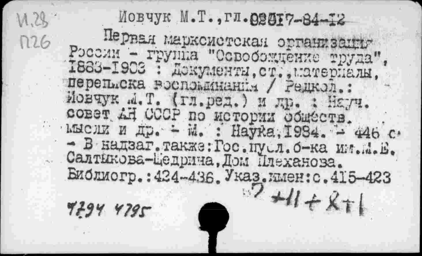 ﻿МД'
П26
Иовчук М.Т., г л. 027-34-^2
Первая марксистская огганизациг ЙС?;1И группа "Освобождение труда", а683-1903 : Документы,ст.,материалы, переписка эослоыинаннл / Радиол.: Иовчук Л.Т. (гл.ред.) и др. : Науч, совет. АН СССР по истории обществ, мысли и др.- ~ й. :' Науйа,1934. 4- 44Ь с* - В надзаг.такжз:Гос.пусл.б-ка шт.4<1.Е. Салтыкова-Це дрича, Дом	ехаяо ва.
Библиогр.: 424-43Б. Указ. имен: с. 415-423 ЧЦч №г Л ^'Г^т!